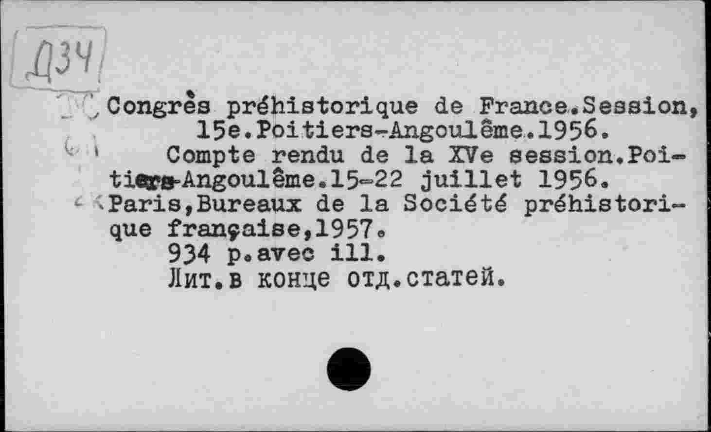 ﻿lq34j
Congrès préhistorique de France.Session 15e.Poitiers-Angoulême.1956.
l; 1 Compte rendu de la XVe session.Poi-tie»e-Angoulême.l5*=22 juillet 1956.
4 <Paris,Bureaux de la Société préhistorique française,1957.
934 p.avec ill.
Лит.в конце отд.статей.